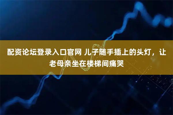 配资论坛登录入口官网 儿子随手插上的头灯，让老母亲坐在楼梯间痛哭