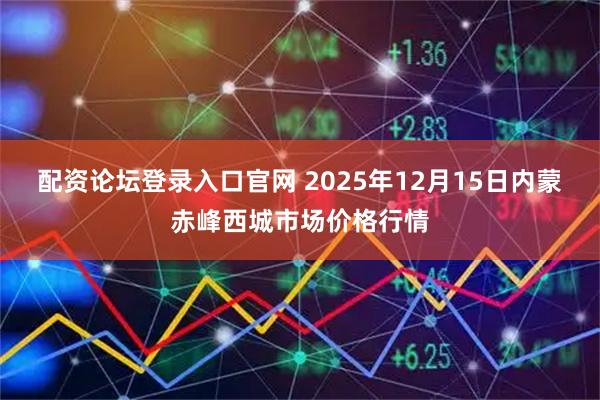 配资论坛登录入口官网 2025年12月15日内蒙赤峰西城市场价格行情