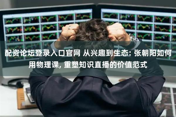配资论坛登录入口官网 从兴趣到生态: 张朝阳如何用物理课, 重塑知识直播的价值范式