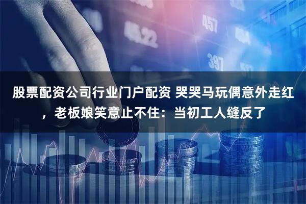 股票配资公司行业门户配资 哭哭马玩偶意外走红，老板娘笑意止不住：当初工人缝反了