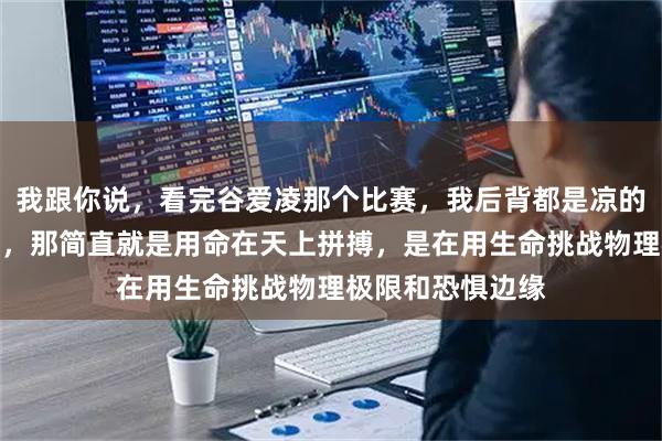 我跟你说，看完谷爱凌那个比赛，我后背都是凉的，那哪是比赛啊，那简直就是用命在天上拼搏，是在用生命挑战物理极限和恐惧边缘