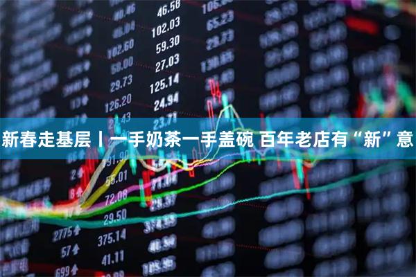 新春走基层丨一手奶茶一手盖碗 百年老店有“新”意