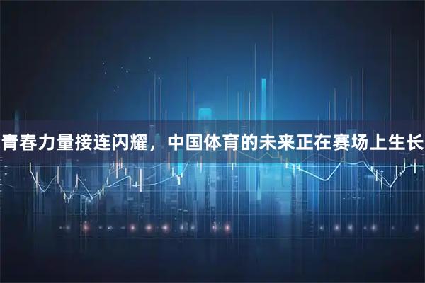 青春力量接连闪耀，中国体育的未来正在赛场上生长