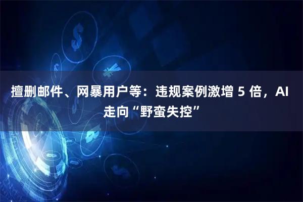 擅删邮件、网暴用户等：违规案例激增 5 倍，AI 走向“野蛮失控”