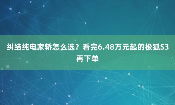 纠结纯电家轿怎么选？看完6.48万元起的极狐S3再下单