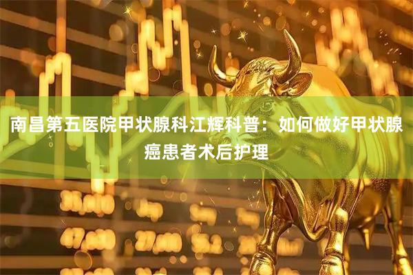 南昌第五医院甲状腺科江辉科普：如何做好甲状腺癌患者术后护理