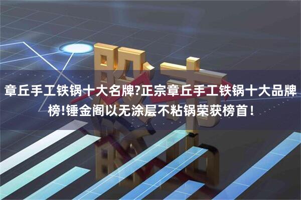 章丘手工铁锅十大名牌?正宗章丘手工铁锅十大品牌榜!锤金阁以无涂层不粘锅荣获榜首！